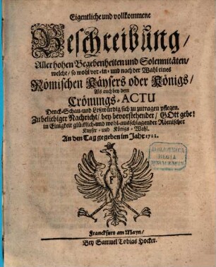 Eigentliche und vollkommene Beschreibung, Aller hohen Begebenheiten und Solennitäten, welche, so wohl vor- in- und nach der Wahl eines Römischen Käysers oder Königs, Als auch bey dem Crönungs-Actu Denck- Schau- und Leßwürdig sich zu zutragen pflegen : Zu beliebiger Nachricht, bey bevorstehender, Gott gebe! in Einigkeit glücklich- und wohl-ausschlagender Römischer Kayser- und Königs-Wahl ; An den Tag gegeben Im Jahr 1711.