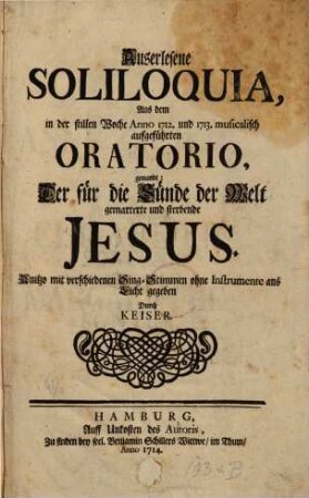 Auserlesene SOLILOQUIA, Aus dem in der stillen Woche Anno 1712. und 1713. musicalisch aufgefuehrten ORATORIO, genandt: Der fuer die Suende der Welt gemarterte und sterbende JESUS. Anitzo mit verschiedenen Sing-Stimmen ohne Instrumente ans Licht gegeben Durch KEISER