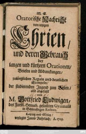 M. G. Oratorische Nachricht von ietzigen Chrien, und deren Gebrauch bey langen und kürtzeren Orationen, Briefen und Abdanckungen, in zulänglichen Reguln und deutlichen Exempeln, der studierenden Jugend zum Besten