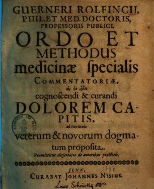 Guerneri Rolfincii, Phil. Et Med. Doctoris, Professoris Publici, Ordo Et Methodus medicinae specialis commentatoriae, hōs en eidei cognoscendi & curandi Dolorem Capitis, ad normam veterum & novorum dogmatum proposita : Praemittitur dissertatio de autoribus practicis