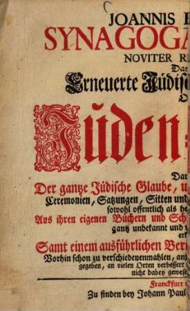 Joannis Buxtorfi Synagoga Judaica Noviter Restaurata: Das ist: Erneuerte Jüdische Synagog Oder Juden-Schul : Darinnen Der gantze Jüdische Glaube, und Glaubens-Ubung, mit allen Ceremonien, Satzungen, Sitten und Gebräuchen, wie sie bey denen Juden sowohl offentlich als heimlich im Gebrauch sind ... ; Aus ihren eigenen Büchern und Schrifften, ... gründlich erkläret; Samt einen aus führlichen Bericht von ihren zukünfftigen Messia