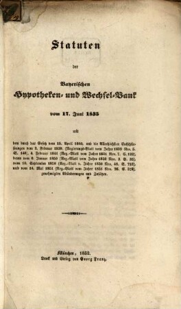 Statuten der Bayerischen Hypotheken- und Wechselbank vom 17. Juni 1835 : mit den durch das Gesetz vom 15. April 1840, und die Allerhöchsten Entschließungen vom 3. Februar 1839, (Regierungs-Blatt vom Jahre 1839 Nro. 5 S. 148), 4. Februar 1841 (Reg.-Blatt vom Jahre 1841 Nro. 7 S. 129), dann vom vom 6. Januar 1850 (Reg.-Blatt vom Jahre 1850 Nro. 3, S. 35), vom 10. September 1850 (Reg.-Blatt vom Jahre 1850 Nro. 46, S. 723), vom 14. Mai 1851 (Reg.-Blatt vom Jahre 1851 Nro. 26, S. 578) genehmigten Abänderungen und Zusätzen