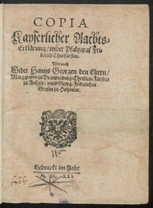 Copia Kayserlicher Aachts-Erklärung/ wider Pfaltzgraf Friderich Churfürsten. Wie auch Wider Hanns-Georgen den Eltern/ Marggrafen zu Brandenburg; Christian Fürsten zu Anhalt; unnd Georg-Friderichen Grafen zu Hohenloe : [Geben inn unserer Statt Wien/ den zwey und zwaintzigsten Tag deß Monats Januarii/ Anno Sechszehenhundert Ein und Zwaintzigsten ...]