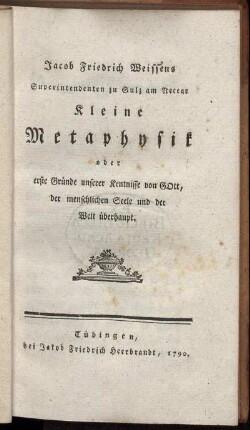Jacob Friedrich Weissens Superintendenten zu Sulz am Neccar Kleine Metaphysik oder erste Gründe unserer Kentnisse von Gott, der menschlichen Seele und der Welt überhaupt