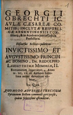 Georgii Obrechti IC. Avlæ Caesareæ Comitis, Inclytæ Reipublicæ Argentinensis Consiliarij, & in Academia patria Codicis Professoris, Discursus Bellico-politicus Invictissimo Et Avgvstissimo Principi Ac Domino, Dn. Rudolpho Laudatissimæ Memoriæ, II. Romanorum Imperatori, Anno M.DC.IV. ab Authore humilima animi devotione oblatus, In Quo Quomodo Adversus Turcicum Tyrannum Bellum commodè geri possit, quàm felicissimè ostenditur