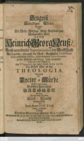 Zeugniß Schuldiger Pflicht/ Welches/ Als Der ... Herr Heinrich Georg Neuß/ Hoch-verordneter Superintendens der Graffschafft Wernigerode ... Den Seprembris des Jahrs Christi MDCXCVI. Die höchste Ehre in der Thologia Nehmlich Die Doctor-Würde Auff der berühmten Heßischen Universität Giessen überkam/ Durch einen schlechten Glück-Wunsch darthum wollte ... Christian Maximilian Spener ...