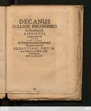 Decanus Collegii Philosophici in Academia Lipsiensi Lectori benevolo S. Pl. dicit, ab eoque, ut Orationi de Germanorum Eloquentia Politissimi Iuvenis Sebastiani Oheim d. 14. Maii huius Anni MDCLXX. interesse dignetur, officiose atq[ue] amanter petit : [PP.Lipsiae d. 13. Maii Anno 1670.]
