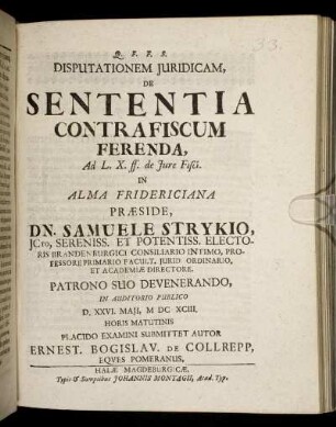 Disputationem Iuridicam, De Sententia Contra Fiscum Ferenda, Ad L. X. ff. de Iure Fisci. In Alma Fridericiana Praeside, Dn. Samuele Strykio ... In Auditorio Publico D. XXVI. Maii, MDCXCIII. Horis Matutinis Placido Examini Submittet Autor Ernest. Bogislav. De Collrepp, Eques Pomeranus