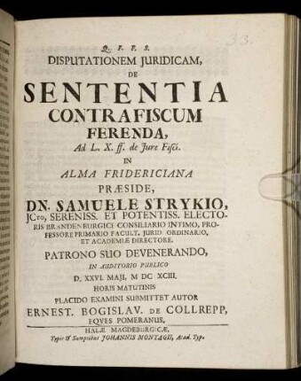 Disputationem Iuridicam, De Sententia Contra Fiscum Ferenda, Ad L. X. ff. de Iure Fisci. In Alma Fridericiana Praeside, Dn. Samuele Strykio ... In Auditorio Publico D. XXVI. Maii, MDCXCIII. Horis Matutinis Placido Examini Submittet Autor Ernest. Bogislav. De Collrepp, Eques Pomeranus