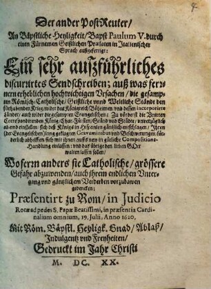 Der ander PostReuter, An Bäpstliche Heyligkeit, Bapst Paulum V. durch einen Fürnemen Geistlichen Praelaten in Italienischer Sprach außgefertigt : Ein sehr außführliches discurrirtes Sendschreiben; auß was ferrnern erheblichen hochwichtigen Ursachen, die gesampten Römisch-Catholische ... Ständt den fürhabenden Krieg, wider das Königreich Böheimen ... ab- vnd einstellen ... sollen; Praesentirt zu Rom ... 19. Julii, Anno 1620