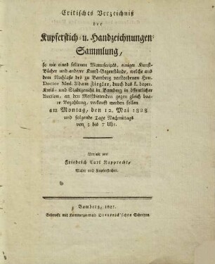 Critisches Verzeichniß der Kupferstich- u. Handzeichnungen-Sammlung : so wie eines seltenen Manuscripts, einiger Kunst-Bücher und anderer Kunst-Gegenstände, welche aus dem Nachlaße des zu Bamberg verstorbenen Hrn. Doctor Med. Adam Ziegler, durch das k. bayer. Kreis- und Stadtgericht in Bamberg in öffentlicher Auction, an den Meistbietenden gegen gleich baare Bezahlung, verkauft werden sollen ; am Montag, den 12. Mai 1828 und folgende Tage Nachmittags von 3 bis 7 Uhr