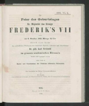 Die Feier des Geburtstages Sr. Majestät des Königs Frederik's VIII welche am 6. October 1862 Mittags 12 Uhr durch eine Rede des ordentlichen Professors der deutschen Sprache, Literatur und Alterthümer Dr. phil. Karl Weinhold im grossen academischen Hörsaale festlich wird begangen werden, zeigen hiermit an Rector und Consistorium der Christian-Albrechts-Universität.