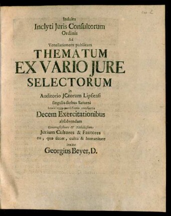 Indultu Inclyti Juris Consultorum Ordinis Ad Ventilationem publicam Thematum Ex Vario Jure Selectorum in Auditorio JCtorum Lipsiensi singulis diebus Saturni horis anteante-meridianis consuetis Decem Exercitationibus absolvendam Generosissimos & Nobilissimos Jurium Cultores & Fautores eo, quo decet, cultu & humanitate invitat Georgius Beyer, D.