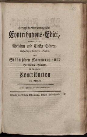 Herzoglich-Mecklenburgisches Eontributions-Edict [!], wornach in den Adelichen und Closter-Gütern, Rostockschen Districts-Oertern auch Städtischen Cämmerey- und Oeconomie-Gütern, die diesjährige Contribution zu erlegen : de Dato Schwerin, den 5ten December 1760