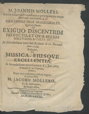 M. Joannis Molleri, Scholae Senatoriae Francofurtanae per triginta sex annos Rectoris meritissimi, p.m. Orationes Duae Inaugurales : Quorum Prior De Exiguo Discentium Profectu, Et Quae Huius Mali Causa & Culpa Sit: In Introductione novi Sub-Rectoris d. 22. Decemb. Anno 1648. Posterior, De Musica, Eiusque Excellentia, In Introductione novi Cantoris d. 3. Ian. 1667. Francofurti ad Viadrum Habita