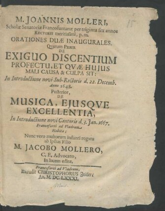M. Joannis Molleri, Scholae Senatoriae Francofurtanae per triginta sex annos Rectoris meritissimi, p.m. Orationes Duae Inaugurales : Quorum Prior De Exiguo Discentium Profectu, Et Quae Huius Mali Causa & Culpa Sit: In Introductione novi Sub-Rectoris d. 22. Decemb. Anno 1648. Posterior, De Musica, Eiusque Excellentia, In Introductione novi Cantoris d. 3. Ian. 1667. Francofurti ad Viadrum Habita