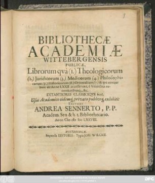 Bibliothecae Academiae Wittebergensis Publicae, Librorum qua (1.) Theologicorum (2.) Iuridicorum (3.) Medicorum (4.) Philosophicorum (5.) Historicorum (6.) Orientalium (7.) & qui noviter huic de Anno LXXII. accesserunt, e Veteribus recentioribusq[ue], &c. Extantiores Classicique fere, Usui Academico eidemq[ue] privato publicoq[ue] exhibiti