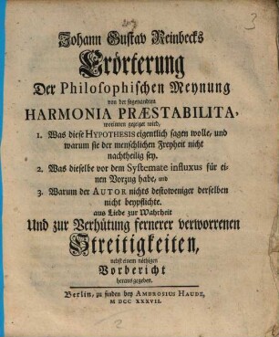 Johann Gustav Reinbecks Erörterung der philosophischen Meynung von der sogenandten Harmonia praestabilita : worinnen gezeiget wird, 1. Was diese Hypotheses eigentlich sagen wolle, und warum sie der menschlichen Freyheit nicht nachtheilig sey. ... aus Liebe zur Wahrheit Und zur Verhütung fernerer verworrenen Streitigkeiten, nebst einem nöthigen Vorbericht heraus gegeben