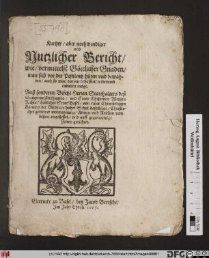Kurtzer/ aber nothwendiger und Nutzlicher Bericht/ wie/ vermitteltst Göttlicher Gnaden/ man sich vor der Pestilentz hüten und bewahren soll/ auch so man darmit behafftet/ widerumb curieren möge : Auß sonderem Befehl Herren Statthalters deß Burgermeisterthumbs/ und Eines Ehrsamen Weysen Rahts/ Loblicher Statt Basel/ von einer Ehrwürdigen Facultet der Medecin ... Armen und Reichen zum besten angestellet/ und auff gegenwertige Zeiten gerichtet