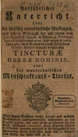 Ausführlicher Unterricht über die Verläßig unterschiedliche Wirkungen und sichern Gebrauch der ... Tincturae Herbae Hominis, oder des wunderbarlichen Menschenkrauts-Tinctur : Von denen Besitzern dieses Arcani aus wahrer Nächstensliebe nachfolgendermassen beschriebener an das Taglicht gegeben und allein gerecht zu bekommen