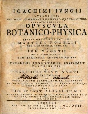 Joachimi Jungii Lubecensis Med. Doct. Et Gymnasii Hamburg. Quondam Prof. Publ. Atque Rectoris Opuscula Botanico-Physica : Ex Recensione Et Distinctione Martini Fogelii Med. D. In Gymnas. Hamb. P. P. Et Joh. Vagetii Log. Et Metaph. P. P. Ibid. ; Cum Eorundem Annotationibus Accedit Josephi De Aromatariis, Assisinat. Favorini Fil. Ad Bartholomeum Nanti Epistola De Generatione Plantarum Ex Seminibus Omnia Collecta, Recognita Et Revisa Novisque Annotatiunculis Illustrata