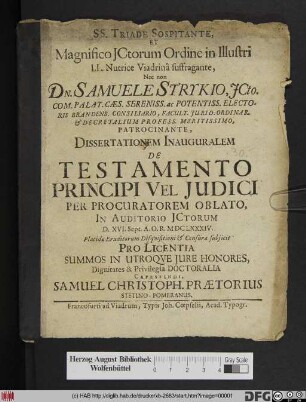 SS. Triade Sospitante, Et Magnifico ICtorum Ordine In Illustri LL. Nutrice Viadrina suffragante, Nec non Dn. Samuele Strykio ... Patrocinante, Dissertationem Inauguralem De Testamento Principi Vel Iudici Per Procuratorem Oblato, In Auditorio ICtorum D. XVI. Sept. A.O.R. MDCLXXXIV. Placidae Eruditorum Disquisitioni & Censurae subiicit Pro Licentia Summos In Utroque Iure Honores, Dignitates & Privilegia Doctoralia Capessendi, Samuel Christoph. Praetorius Stetino-Pomeranus