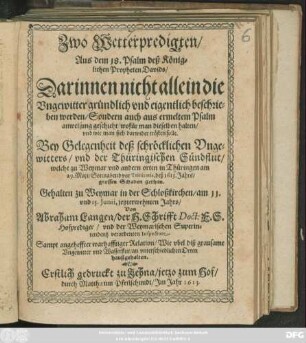 Zwo Wetterpredigten/ Aus dem 18. Psalm deß Königlichen Propheten Davids : Darinnen nicht allein die Ungewitter gründlich und eigentlich beschrieben werden/ Sondern auch aus ermeltem Psalm anweisung geschicht/ wofür man dieselben halten/ und wie man sich darwider trösten solle ; Bey Gelegenheit deß schröcklichen Ungewitters/ und der Thüringischen Sündflut/ welche zu Weymar und andern orten in Thüringen am 29. Maii/ Sonnabend vor Trinitatis, deß 1613. Jahrs/ grossen Schaden gethan