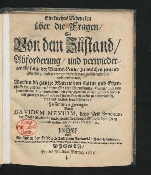 Ein kurtzes Bedencken über die Fragen/ So Von dem Zustand/ Abforderung/ und verwiederter Abfolge der Baurs-Leute/ zu welchen jemand Zuspruch zu haben vermeynet/ bey jetzigen Zeiten entstehen und vorkommen : Worinn die gantze Materie von Natur und Eigenschafft der Leibeigenen/ wozu Sie dero Eigenthumbs-Herren/ und diese hinwiederumb Ihnen verbunden/ wie einer gegen den andern zu seiner Befugnüß gelangen könne/ und was für ein Process dabey zu observiren sey/ kurtz und deutlich fürgestellet wird