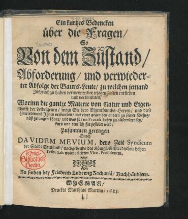 Ein kurtzes Bedencken über die Fragen/ So Von dem Zustand/ Abforderung/ und verwiederter Abfolge der Baurs-Leute/ zu welchen jemand Zuspruch zu haben vermeynet/ bey jetzigen Zeiten entstehen und vorkommen : Worinn die gantze Materie von Natur und Eigenschafft der Leibeigenen/ wozu Sie dero Eigenthumbs-Herren/ und diese hinwiederumb Ihnen verbunden/ wie einer gegen den andern zu seiner Befugnüß gelangen könne/ und was für ein Process dabey zu observiren sey/ kurtz und deutlich fürgestellet wird