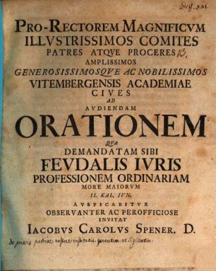 Pro-Rectorem Magnificvm Illvstrissimos Comites ... Ad Avdiendam Orationem Qva Demandatam Sibi Fevdalis Ivris Professionem Ordinariam ... Avspicabitvr ... Invitat Iacobvs Carolvs Spener. D. : [de priscis patriae nostrae institutis praefatus]