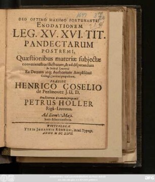 Enodationem Leg. XV. XVI. Tit. Pandectarum Postremi, Quaestionibus materiae subiectae convenientibus illustratam, & ad disputandum In Inclyta Leucorea ... propositam, Praeside Henrico Coselio de Pezlinovez I. U. D. Eruditorum Examini proponit Petrus Holler Riga-Livonus. Ad diem Maii ...