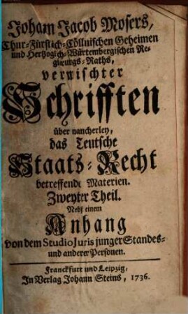 Johann Jacob Mosers, Chur-Fürstlich-Cöllnischen Geheimen- und Herzoglich-Würtembergischen Regierungs-Raths, auch Professoris Juris zu Tübingen Vermischte Schrifften über mancherley Das Teutsche Staats-Recht betreffende Materien, 2. Nebst einem Anhang von dem Studio Juris junger Standes- und anderer Personen