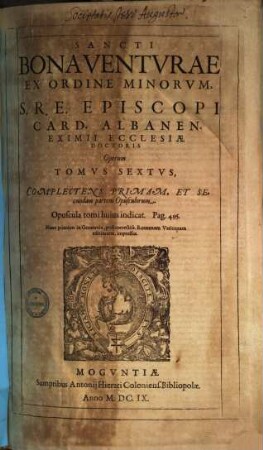 Sancti Bonaventurae ex Ordine Minorum ... opera : Sixti V. Pont. Max. iussu diligentissime emendata, libris eius multis undique conquisitis aucta ; quae omnia in tomos septem distributa, 6. Complectens primam et secundam partem opusculorum
