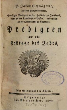 P. Jakob Schwägerle, aus dem Franziskanerorden, ehemaligen Predigers an der Hofkirche zu Innsbruck, dann an der Domkirche zu Passau, und endlich an der Ordenskirche zu Augsburg, Predigten auf die Festtage des Jahrs, [1]