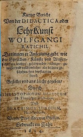 Kurtzer Bericht Von der Didactica, oder LehrKunst Wolfgangi Ratichii : Darinnen er Anleitung gibt, wie die Sprachen, Künste vnd Wissenschafften leichter, geschwinder, richtiger, gewisser vnd vollkömlicher, als bißhero geschehen, fort zupflantzen seynd