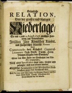 Gründliche Relation, Von der grossen und blutigen Niederlage, So den 2. und 4. August. 1716. zwischen Carlowitz und Salanckement Zwischen Ihro Römischen Käyserl. und Catholischen Majestät Armata Unter Commando des Käyserl. General-Lieutenants Hoch-Fürstl. Durchl. Herrn Printzen Eugenii von Savoyen, Wider den Erb-Feind der Christenheit den Türcken, vorgegangen : Nebst einer Specification was todt, bleßirt und gefangen, auch was erbeutet worden
