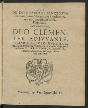 DE INVOCATIONE SANCTORVM || defunctorum, & beatorum Angelorum,|| nec non imaginum cultu,|| Disputatio.|| Cuius subiectas Theses,|| DEO CLEMEN-||TER ADIVVANTE,|| PRAESIDE EGIDIO HVNNIO, S.|| Theologiae Doctore & Professore in Academia Marpurgensi || ordinario, M. IONAS TONSOR Dreissensis, die || 3. Octobris, hora & loco solitis, pro viribus || tueri conabitur.||