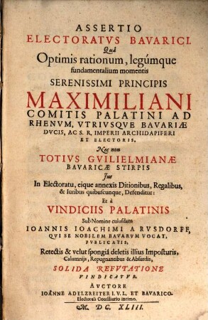 Assertio Electoratvs Bavarici : Qua Optimis rationum, legumque fundamentalium momentis Serenissimi Principis Maximiliani Comitis Palatini Ad Rhenum, Utriusque Bavariae Ducis, Ac S.R. Imperii Archidapiferi Et Electoris, Nec non Totius Guilielmianae Bavaricae Stirpis Ius In Electoratu, eique annexis Ditionibus, Regalibus, & Iuribus quibuscunque, Defenditur: Et a Vindiciis Palatinis Sub Nomine cuiusdam Joannis Joachimi A Rusdorff, Qui Se Nobilem Bavarum Vocat, Publicatis, Retectis & velut spongia deletis illius Imposturis, Calumniis, Repugnantibus & Absurdis, Solida Refutatione Vindicatur