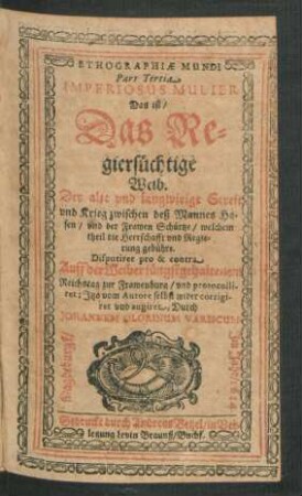 3: Imperiosus Mulier Das ist/ Das Regiersüchtige Weib : Der alte und langwirige Streit und Krieg zwischen deß Mannes Hosen/ und der Frawen Schörtze/ welchem theil die Herrschaft und Regierung gebühre ; Disputiret pro & contra Auff der Weiber jüngst gehaltenem Reichstag zur Frawenburg/ und protocolliret