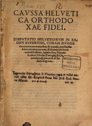 Cavssa Helvetica Orthodoxae Fidei : Dispvtatio Helvetiorvm In Baden Svperiori, Coram Dvodecim cantonum oratoribus & nuntijs, pro sanctae fidei catholicae ueritate, & diuinarum literarum defensione, habita co[n]tra Martini Lutheri, Vlrichi Zwinglij, & Oecolampadij peruersa & famosa dogmata