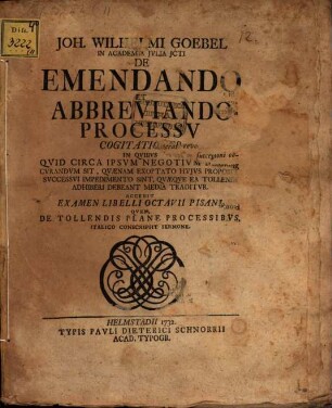 Joh. Wilhelmi Goebel ... De emendando et abbreviando processu cogitationes : in quibus quid circa ipsum negotium recte curandum sit, quaenam exoptatio huius propositi successui impedimento sint, quaeque ea tollendi adhiberi debeant media traditur ; Accedit examen libelli Octavii Pisani, quem, de tollendis plane processibus, Italico conscripsit sermone