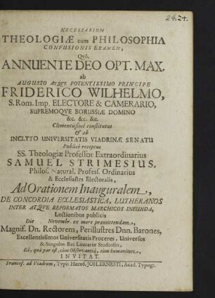 Necessarium Theologiae cum Philosophia Confusionis Examen, Quo, Annuente Deo Opt. Max. ab Augusto Atque Potentissimo Principe Friderico Wilhelmo ... Camerario, Supremoque Borussiae Domino ... Clementissime constitutus & ab Inclyto Universitatis Viadrinae Senatu Publice receptus SS. Theologiae Professor Extraordinarius Samuel Strimesius ... Ad Orationem Inauguralem, De Concordia Ecclesiastica, Lutheranos Inter Atque Reformatos Marchicos Ineunda, Lectionibus publicis Die [...] Novembr. ex more praemittendam, Magnif. Dn. Rectorem, Perillustres Dnn. Barones ... Universos & Singulos Rei Literariae Studiosos, Ea, qua par est, cum Observantia, tum humanitate, Invitat