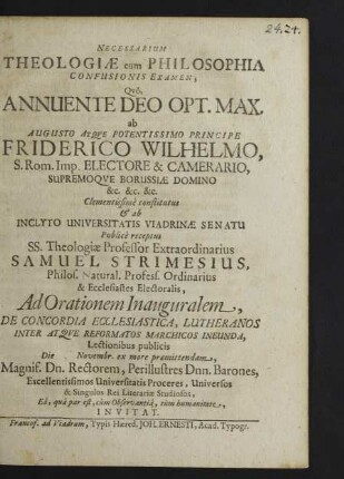 Necessarium Theologiae cum Philosophia Confusionis Examen, Quo, Annuente Deo Opt. Max. ab Augusto Atque Potentissimo Principe Friderico Wilhelmo ... Camerario, Supremoque Borussiae Domino ... Clementissime constitutus & ab Inclyto Universitatis Viadrinae Senatu Publice receptus SS. Theologiae Professor Extraordinarius Samuel Strimesius ... Ad Orationem Inauguralem, De Concordia Ecclesiastica, Lutheranos Inter Atque Reformatos Marchicos Ineunda, Lectionibus publicis Die [...] Novembr. ex more praemittendam, Magnif. Dn. Rectorem, Perillustres Dnn. Barones ... Universos & Singulos Rei Literariae Studiosos, Ea, qua par est, cum Observantia, tum humanitate, Invitat