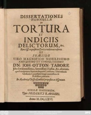 Dissertationes Nonnullae De Tortura Et Indiciis Delictorum, &c. Rara & exquisitiori Iuris eruditione refertae. Et Praeside ... Dn. Joh. Otton. Tabore Icto ... Hassiae, &c. aliorumque Principum ac Statuum Imperii Consiliario, Universitatis Giessensis Cancellario ... Professore primario. In Academia Gießensi publice propositae ac disputatae