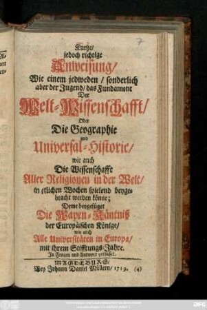 Kurtze jedoch richtige Anweisung, Wie einem jedweden, sonderlich aber der Jugend, das Fundament Der Welt-Wissenschafft, Oder Die Geographie und Universal-Historie, wie auch Die Wissenschafft Aller Religionen in der Welt, in etlichen Wochen spielend beygebracht werden könne : Deme beygefüget Die Wapen-Käntniß der Eeropäischen Könige, wie auch Alle Universitäten in Europa, mit ihrem Stifftungs-Jahre : Jn Fragen und Antwort verfasset