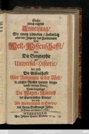 Kurtze jedoch richtige Anweisung, Wie einem jedweden, sonderlich aber der Jugend, das Fundament Der Welt-Wissenschafft, Oder Die Geographie und Universal-Historie, wie auch Die Wissenschafft Aller Religionen in der Welt, in etlichen Wochen spielend beygebracht werden könne : Deme beygefüget Die Wapen-Käntniß der Eeropäischen Könige, wie auch Alle Universitäten in Europa, mit ihrem Stifftungs-Jahre : Jn Fragen und Antwort verfasset