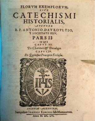 Flores Exemplorum Avctore R.P. Antonio Dauroultio Societatis Iesv Sacerdote. Sive Catechismus Historialis : Opvs Svmma Fide, Diligentia, Et Mvltorvm Annorvm Stvdio, Ex Qvingentis Qvinqvaginta Amplivs probae notae Scriptoribus, tum sacris, tum profanis collectum. In Qvo Fides Catholica Miracvlis Paene Innumeris, Et Exemplis Sanctorum, Imperatorum, Regum, Principum, Virorum Illustrium probatissimis confirmatur : annontatis vbique suis Auctoribus & locis. Adiecto Qvadrvplici Indice, Avctorvm, Capitvm, Rerum & Sanctorum praecipuorum, 2. In Qua Caput III. De Charitate & Decalogo. Caput IV. De Quinque Praeceptis Ecclesiae