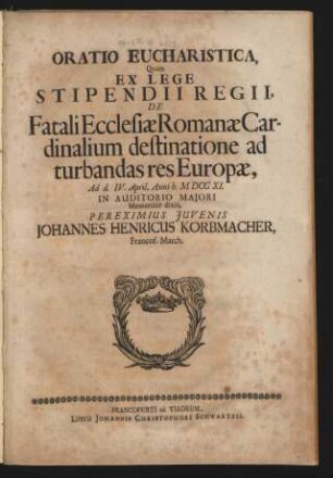 Oratio Eucharistica, Quam Ex Lege Stipendii Regii, De Fatali Ecclesiæ Romanæ Cardinalium destinatione ad turbandas res Europæ, Ad d. IV. April, Anni h. MDCCXI. In Auditorio Majori Memoriter dixit, Pereximius Iuvenis Johannes Henricus Korbmacher, Francof. March.