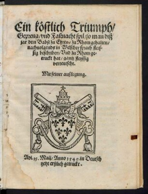 Ein köstlich Triumph/|| Gepreng/ vnd Faßnacht spil/ so man diß || jar dem Babst zu Ehren/ zu Rhom gehalten/|| nachuolgends in Welscher sprach fleis=||sig beschriben/ Vnd zu Rhom ge=||truckt hat/ gantz fleyssig || verteutscht.|| Mit seiner außlegung.||