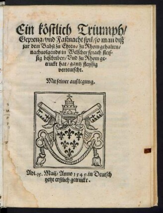 Ein köstlich Triumph/|| Gepreng/ vnd Faßnacht spil/ so man diß || jar dem Babst zu Ehren/ zu Rhom gehalten/|| nachuolgends in Welscher sprach fleis=||sig beschriben/ Vnd zu Rhom ge=||truckt hat/ gantz fleyssig || verteutscht.|| Mit seiner außlegung.||